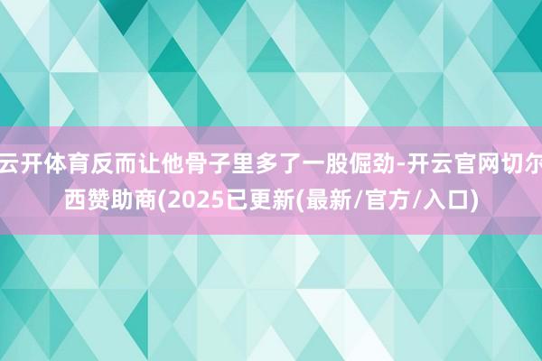 云开体育反而让他骨子里多了一股倔劲-开云官网切尔西赞助商(2025已更新(最新/官方/入口)
