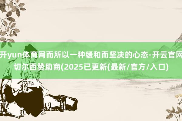 开yun体育网而所以一种缓和而坚决的心态-开云官网切尔西赞助商(2025已更新(最新/官方/入口)