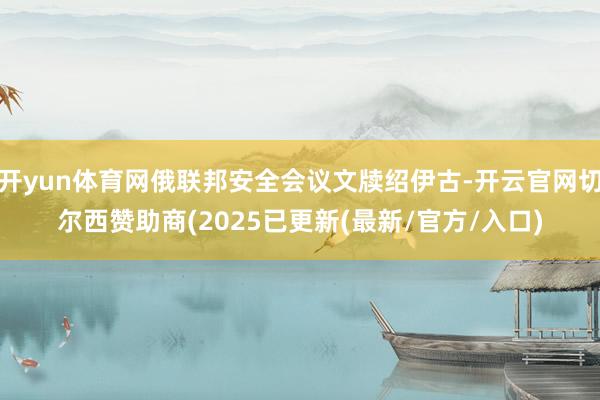 开yun体育网俄联邦安全会议文牍绍伊古-开云官网切尔西赞助商(2025已更新(最新/官方/入口)