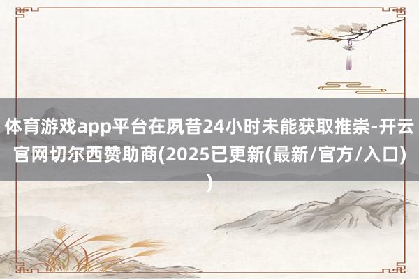 体育游戏app平台在夙昔24小时未能获取推崇-开云官网切尔西赞助商(2025已更新(最新/官方/入口)