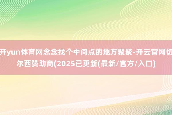 开yun体育网念念找个中间点的地方聚聚-开云官网切尔西赞助商(2025已更新(最新/官方/入口)