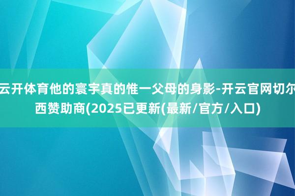 云开体育他的寰宇真的惟一父母的身影-开云官网切尔西赞助商(2025已更新(最新/官方/入口)