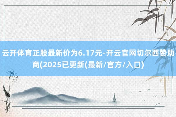 云开体育正股最新价为6.17元-开云官网切尔西赞助商(2025已更新(最新/官方/入口)