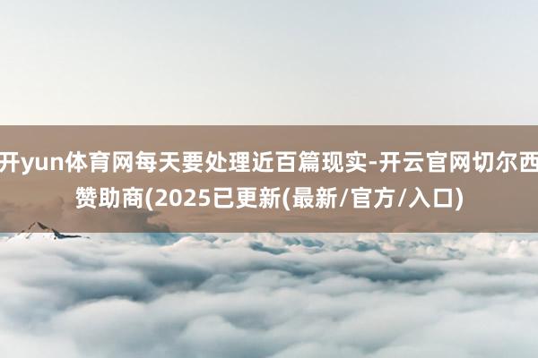 开yun体育网每天要处理近百篇现实-开云官网切尔西赞助商(2025已更新(最新/官方/入口)
