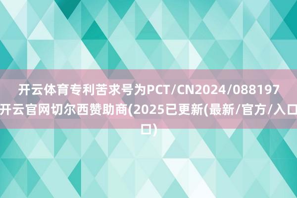 开云体育专利苦求号为PCT/CN2024/088197-开云官网切尔西赞助商(2025已更新(最新/官方/入口)