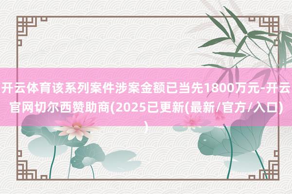 开云体育该系列案件涉案金额已当先1800万元-开云官网切尔西赞助商(2025已更新(最新/官方/入口)