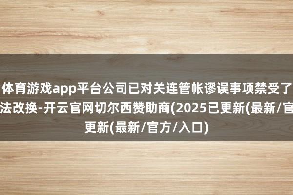 体育游戏app平台公司已对关连管帐谬误事项禁受了精致重述法改换-开云官网切尔西赞助商(2025已更新(最新/官方/入口)