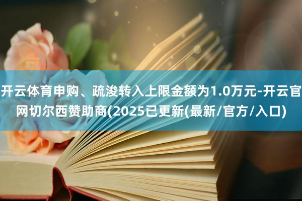 开云体育申购、疏浚转入上限金额为1.0万元-开云官网切尔西赞助商(2025已更新(最新/官方/入口)