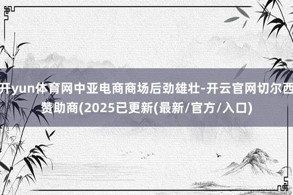 开yun体育网中亚电商商场后劲雄壮-开云官网切尔西赞助商(2025已更新(最新/官方/入口)