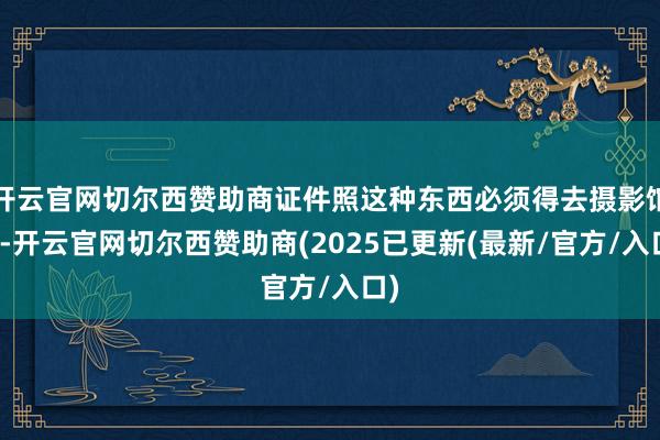 开云官网切尔西赞助商证件照这种东西必须得去摄影馆拍-开云官网切尔西赞助商(2025已更新(最新/官方/入口)