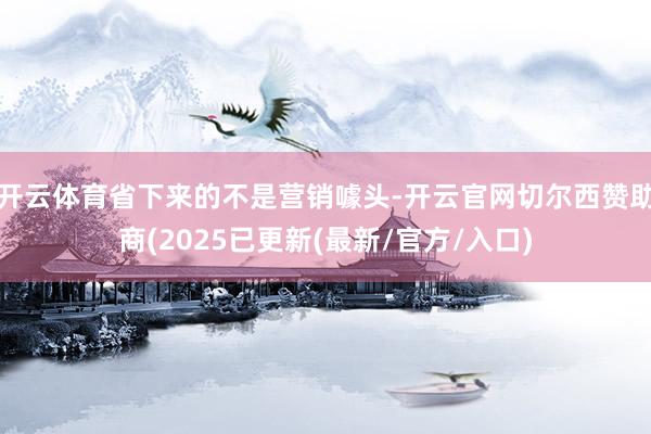 开云体育省下来的不是营销噱头-开云官网切尔西赞助商(2025已更新(最新/官方/入口)