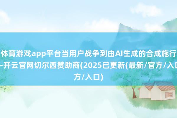 体育游戏app平台当用户战争到由AI生成的合成施行时-开云官网切尔西赞助商(2025已更新(最新/官方/入口)
