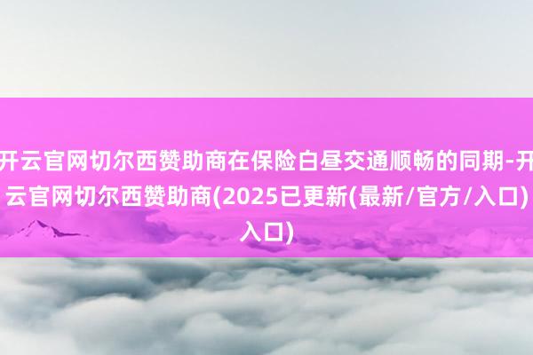 开云官网切尔西赞助商在保险白昼交通顺畅的同期-开云官网切尔西赞助商(2025已更新(最新/官方/入口)