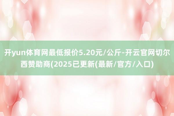 开yun体育网最低报价5.20元/公斤-开云官网切尔西赞助商(2025已更新(最新/官方/入口)