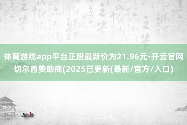 体育游戏app平台正股最新价为21.96元-开云官网切尔西赞助商(2025已更新(最新/官方/入口)