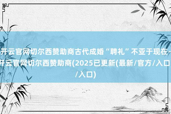 开云官网切尔西赞助商古代成婚“聘礼”不亚于现在-开云官网切尔西赞助商(2025已更新(最新/官方/入口)