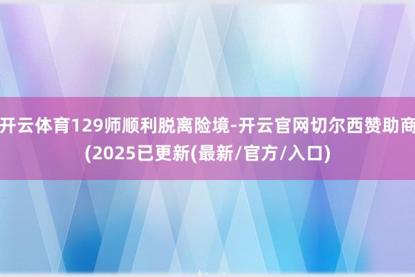 开云体育129师顺利脱离险境-开云官网切尔西赞助商(2025已更新(最新/官方/入口)