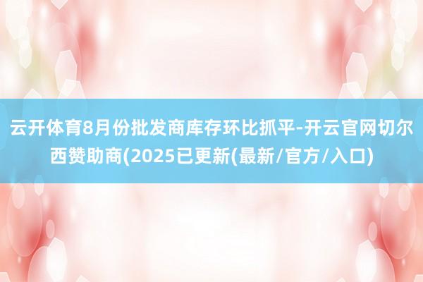 云开体育 8月份批发商库存环比抓平-开云官网切尔西赞助商(2025已更新(最新/官方/入口)