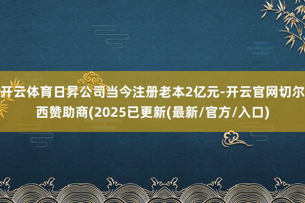 开云体育日昇公司当今注册老本2亿元-开云官网切尔西赞助商(2025已更新(最新/官方/入口)