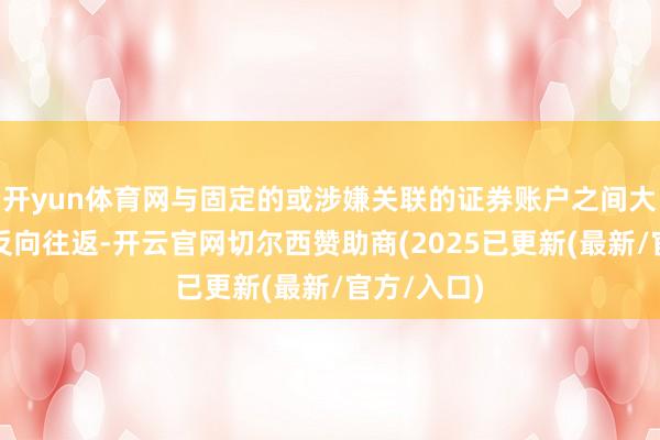 开yun体育网与固定的或涉嫌关联的证券账户之间大批或时常反向往返-开云官网切尔西赞助商(2025已更新(最新/官方/入口)