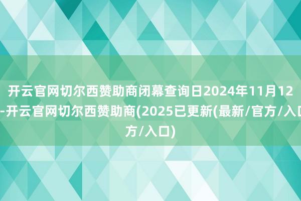 开云官网切尔西赞助商闭幕查询日2024年11月12日-开云官网切尔西赞助商(2025已更新(最新/官方/入口)