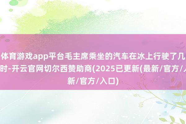 体育游戏app平台毛主席乘坐的汽车在冰上行驶了几个小时-开云官网切尔西赞助商(2025已更新(最新/官方/入口)