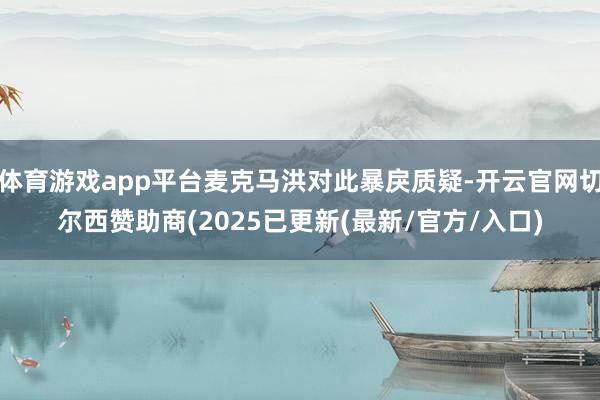 体育游戏app平台麦克马洪对此暴戾质疑-开云官网切尔西赞助商(2025已更新(最新/官方/入口)