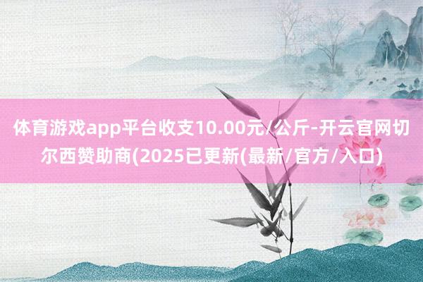 体育游戏app平台收支10.00元/公斤-开云官网切尔西赞助商(2025已更新(最新/官方/入口)