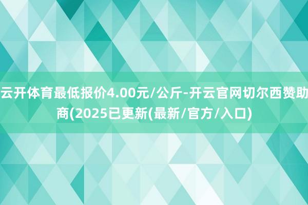 云开体育最低报价4.00元/公斤-开云官网切尔西赞助商(2025已更新(最新/官方/入口)