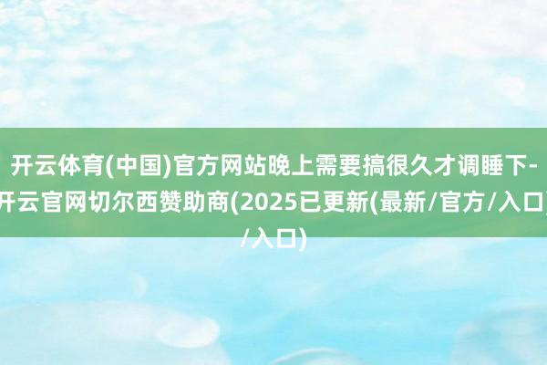 开云体育(中国)官方网站晚上需要搞很久才调睡下-开云官网切尔西赞助商(2025已更新(最新/官方/入口)