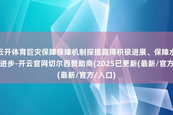 云开体育巨灾保障保障机制探提赢得积极进展、保障水平不停进步-开云官网切尔西赞助商(2025已更新(最新/官方/入口)