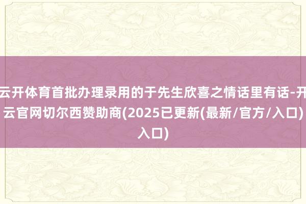 云开体育首批办理录用的于先生欣喜之情话里有话-开云官网切尔西赞助商(2025已更新(最新/官方/入口)