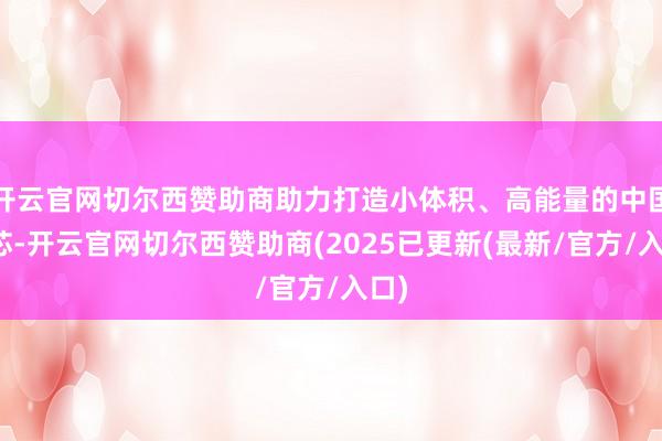 开云官网切尔西赞助商助力打造小体积、高能量的中国之芯-开云官网切尔西赞助商(2025已更新(最新/官方/入口)