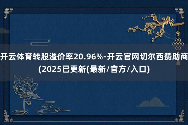 开云体育转股溢价率20.96%-开云官网切尔西赞助商(2025已更新(最新/官方/入口)