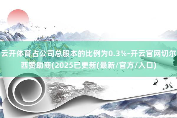 云开体育占公司总股本的比例为0.3%-开云官网切尔西赞助商(2025已更新(最新/官方/入口)