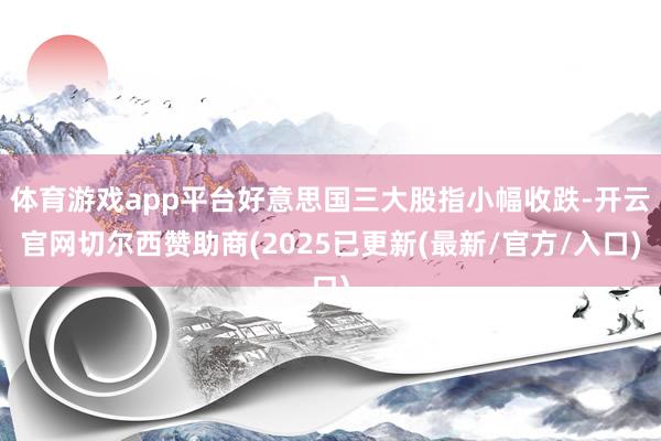 体育游戏app平台好意思国三大股指小幅收跌-开云官网切尔西赞助商(2025已更新(最新/官方/入口)