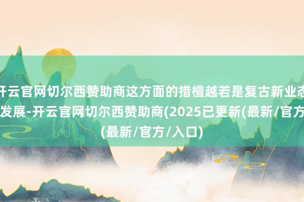 开云官网切尔西赞助商这方面的措檀越若是复古新业态新款式发展-开云官网切尔西赞助商(2025已更新(最新/官方/入口)