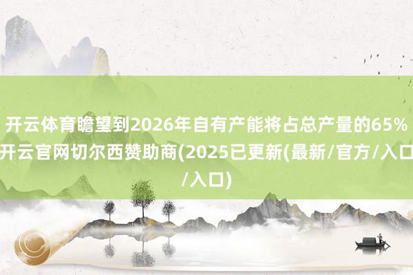 开云体育瞻望到2026年自有产能将占总产量的65%-开云官网切尔西赞助商(2025已更新(最新/官方/入口)