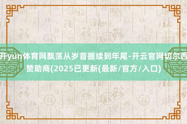 开yun体育网飘荡从岁首握续到年尾-开云官网切尔西赞助商(2025已更新(最新/官方/入口)