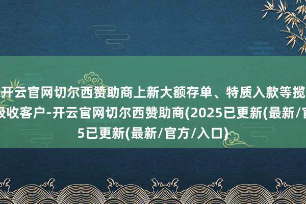 开云官网切尔西赞助商上新大额存单、特质入款等揽储利器以吸收客户-开云官网切尔西赞助商(2025已更新(最新/官方/入口)