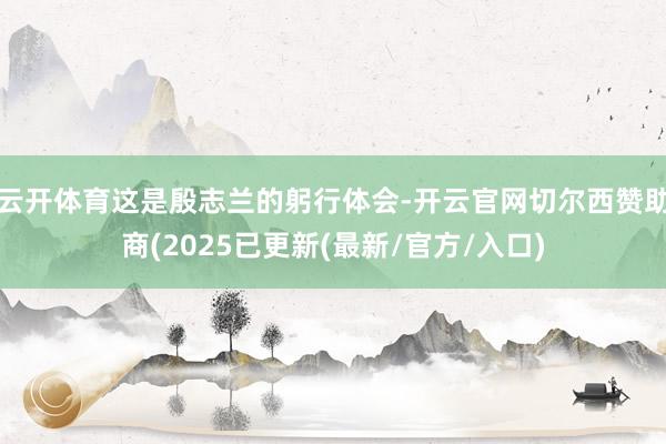 云开体育这是殷志兰的躬行体会-开云官网切尔西赞助商(2025已更新(最新/官方/入口)