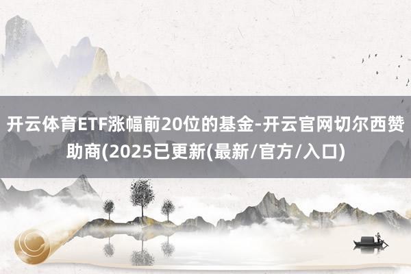 开云体育ETF涨幅前20位的基金-开云官网切尔西赞助商(2025已更新(最新/官方/入口)