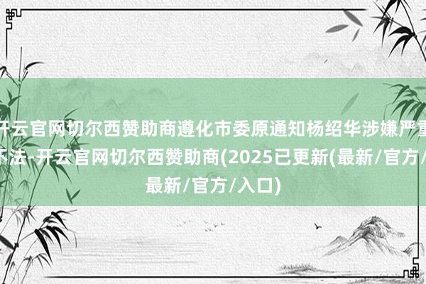 开云官网切尔西赞助商遵化市委原通知杨绍华涉嫌严重非法不法-开云官网切尔西赞助商(2025已更新(最新/官方/入口)