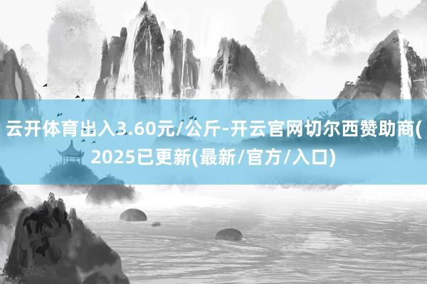 云开体育出入3.60元/公斤-开云官网切尔西赞助商(2025已更新(最新/官方/入口)
