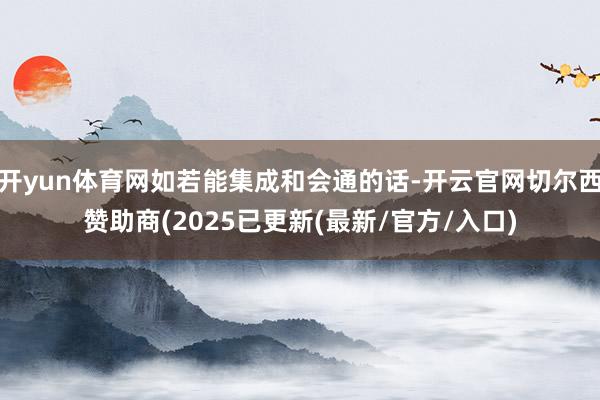 开yun体育网如若能集成和会通的话-开云官网切尔西赞助商(2025已更新(最新/官方/入口)