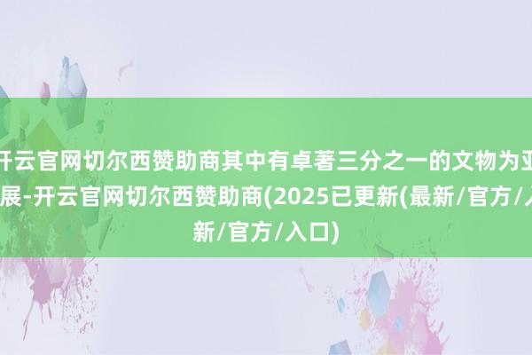 开云官网切尔西赞助商其中有卓著三分之一的文物为亚洲首展-开云官网切尔西赞助商(2025已更新(最新/官方/入口)