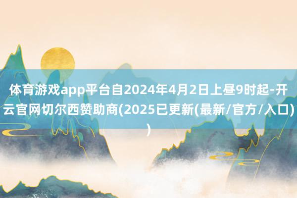 体育游戏app平台自2024年4月2日上昼9时起-开云官网切尔西赞助商(2025已更新(最新/官方/入口)