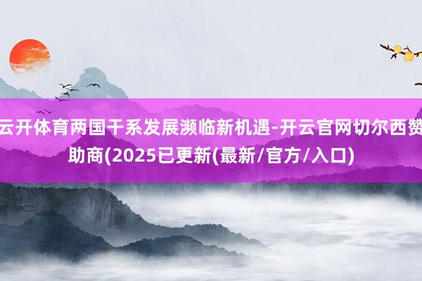云开体育两国干系发展濒临新机遇-开云官网切尔西赞助商(2025已更新(最新/官方/入口)