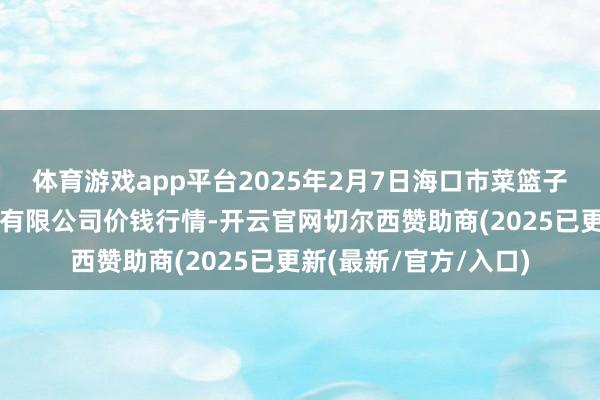 体育游戏app平台2025年2月7日海口市菜篮子江楠农居品批发商场有限公司价钱行情-开云官网切尔西赞助商(2025已更新(最新/官方/入口)