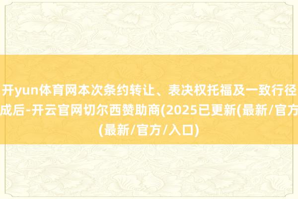 开yun体育网本次条约转让、表决权托福及一致行径安排完成后-开云官网切尔西赞助商(2025已更新(最新/官方/入口)